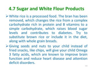4.7 Sugar and White Flour Products
White rice is a processed food. The bran has been
removed, which changes the rice from a complex
carbohydrate rich in protein and B vitamins to a
simple carbohydrate, which raises blood sugar
levels and contributes to diabetes. Try to
substitute brown rice or include it in the diet,
along with whole grain breads.
Giving seeds and nuts to your child instead of
fried snacks, like chips, will give your child Omega
3 fatty acids, which are known to improve brain
function and reduce heart disease and attention
deficit disorders.
115
 