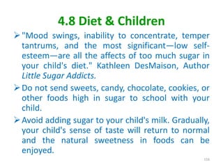 4.8 Diet & Children
"Mood swings, inability to concentrate, temper
tantrums, and the most significant—low self-
esteem—are all the affects of too much sugar in
your child's diet." Kathleen DesMaison, Author
Little Sugar Addicts.
Do not send sweets, candy, chocolate, cookies, or
other foods high in sugar to school with your
child.
Avoid adding sugar to your child's milk. Gradually,
your child's sense of taste will return to normal
and the natural sweetness in foods can be
enjoyed.
116
 