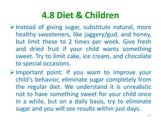 4.8 Diet & Children
Instead of giving sugar, substitute natural, more
healthy sweeteners, like jaggery/gud, and honey,
but limit these to 2 times per week. Give fresh
and dried fruit if your child wants something
sweet. Try to limit cake, ice cream, and chocolate
to special occasions.
Important point: If you want to improve your
child's behavior, eliminate sugar completely from
the regular diet. We understand it is unrealistic
not to have something sweet for your child once
in a while, but on a daily basis, try to eliminate
sugar and you will see results within just days.
117
 