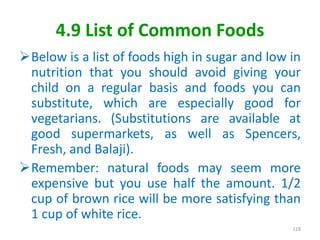 4.9 List of Common Foods
Below is a list of foods high in sugar and low in
nutrition that you should avoid giving your
child on a regular basis and foods you can
substitute, which are especially good for
vegetarians. (Substitutions are available at
good supermarkets, as well as Spencers,
Fresh, and Balaji).
Remember: natural foods may seem more
expensive but you use half the amount. 1/2
cup of brown rice will be more satisfying than
1 cup of white rice.
118
 