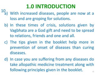 a) With increased diseases, people are now at a
loss and are groping for solutions.
b) In these times of crisis, solutions given by
Vagbhata are a God gift and need to be spread
to relations, friends and one and all.
c) The tips given in the booklet help more in
prevention of onset of diseases than curing
diseases.
d) In case you are suffering from any diseases do
take allopathic medicine treatment along with
following principles given in the booklet. 12
1.0 INTRODUCTION
10
 