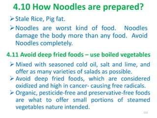 4.10 How Noodles are prepared?
Stale Rice, Pig fat.
Noodles are worst kind of food. Noodles
damage the body more than any food. Avoid
Noodles completely.
123
4.11 Avoid deep fried foods – use boiled vegetables
 Mixed with seasoned cold oil, salt and lime, and
offer as many varieties of salads as possible.
 Avoid deep fried foods, which are considered
oxidized and high in cancer- causing free radicals.
 Organic, pesticide-free and preservative-free foods
are what to offer small portions of steamed
vegetables nature intended.
 
