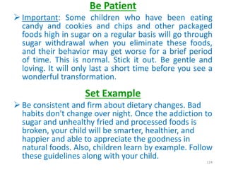 Be Patient
 Important: Some children who have been eating
candy and cookies and chips and other packaged
foods high in sugar on a regular basis will go through
sugar withdrawal when you eliminate these foods,
and their behavior may get worse for a brief period
of time. This is normal. Stick it out. Be gentle and
loving. It will only last a short time before you see a
wonderful transformation.
Set Example
 Be consistent and firm about dietary changes. Bad
habits don't change over night. Once the addiction to
sugar and unhealthy fried and processed foods is
broken, your child will be smarter, healthier, and
happier and able to appreciate the goodness in
natural foods. Also, children learn by example. Follow
these guidelines along with your child.
124
 