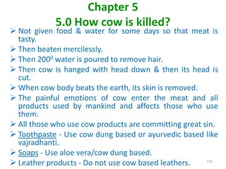 Chapter 5
5.0 How cow is killed?
 Not given food & water for some days so that meat is
tasty.
 Then beaten mercilessly.
 Then 2000 water is poured to remove hair.
 Then cow is hanged with head down & then its head is
cut.
 When cow body beats the earth, its skin is removed.
 The painful emotions of cow enter the meat and all
products used by mankind and affects those who use
them.
 All those who use cow products are committing great sin.
 Toothpaste - Use cow dung based or ayurvedic based like
vajradhanti.
 Soaps - Use aloe vera/cow dung based.
 Leather products - Do not use cow based leathers. 125
 