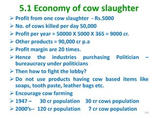 5.1 Economy of cow slaughter
 Profit from one cow slaughter - Rs.5000
 No. of cows killed per day 50,000
 Profit per year = 50000 X 5000 X 365 = 9000 cr.
 Other products = 90,000 cr p.a
 Profit margin are 20 times.
 Hence the industries purchasing Politician –
bureaucracy under politicians
 Then how to fight the lobby?
 Do not use products having cow based items like
soaps, tooth paste, leather bags etc.
 Encourage cow farming
 1947 – 30 cr population 30 cr cows population
 2000’s-- 120 cr population 7 cr cow population 126
 
