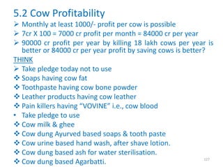 5.2 Cow Profitability
 Monthly at least 1000/- profit per cow is possible
 7cr X 100 = 7000 cr profit per month = 84000 cr per year
 90000 cr profit per year by killing 18 lakh cows per year is
better or 84000 cr per year profit by saving cows is better?
THINK
 Take pledge today not to use
 Soaps having cow fat
 Toothpaste having cow bone powder
 Leather products having cow leather
 Pain killers having “VOVINE” i.e., cow blood
• Take pledge to use
 Cow milk & ghee
 Cow dung Ayurved based soaps & tooth paste
 Cow urine based hand wash, after shave lotion.
 Cow dung based ash for water sterilisation.
 Cow dung based Agarbatti. 127
 