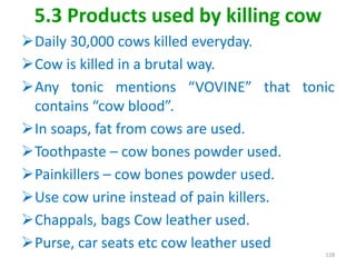 5.3 Products used by killing cow
Daily 30,000 cows killed everyday.
Cow is killed in a brutal way.
Any tonic mentions “VOVINE” that tonic
contains “cow blood”.
In soaps, fat from cows are used.
Toothpaste – cow bones powder used.
Painkillers – cow bones powder used.
Use cow urine instead of pain killers.
Chappals, bags Cow leather used.
Purse, car seats etc cow leather used
128
 