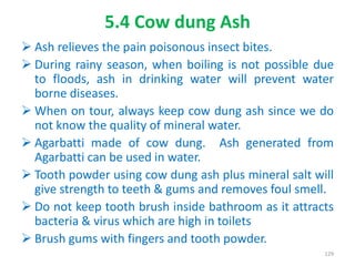 5.4 Cow dung Ash
 Ash relieves the pain poisonous insect bites.
 During rainy season, when boiling is not possible due
to floods, ash in drinking water will prevent water
borne diseases.
 When on tour, always keep cow dung ash since we do
not know the quality of mineral water.
 Agarbatti made of cow dung. Ash generated from
Agarbatti can be used in water.
 Tooth powder using cow dung ash plus mineral salt will
give strength to teeth & gums and removes foul smell.
 Do not keep tooth brush inside bathroom as it attracts
bacteria & virus which are high in toilets
 Brush gums with fingers and tooth powder.
129
 
