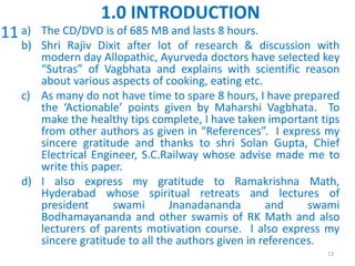 a) The CD/DVD is of 685 MB and lasts 8 hours.
b) Shri Rajiv Dixit after lot of research & discussion with
modern day Allopathic, Ayurveda doctors have selected key
“Sutras” of Vagbhata and explains with scientific reason
about various aspects of cooking, eating etc.
c) As many do not have time to spare 8 hours, I have prepared
the ‘Actionable’ points given by Maharshi Vagbhata. To
make the healthy tips complete, I have taken important tips
from other authors as given in “References”. I express my
sincere gratitude and thanks to shri Solan Gupta, Chief
Electrical Engineer, S.C.Railway whose advise made me to
write this paper.
d) I also express my gratitude to Ramakrishna Math,
Hyderabad whose spiritual retreats and lectures of
president swami Jnanadananda and swami
Bodhamayananda and other swamis of RK Math and also
lecturers of parents motivation course. I also express my
sincere gratitude to all the authors given in references.
13
1.0 INTRODUCTION
11
 