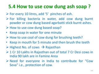 5.4 How to use cow dung ash soap ?
 For every 10 litres, add ‘5’ pinches of ash.
 For killing bacteria in water, add cow dung burnt
powder or cow dung based agarbatti stick burnt ashes.
 How to use cow dung based soap?
• Keep soap in water for one minute
 How to use coal of cow dung for brushing teeth?
• Keep in mouth for 5 minute and then brush the teeth
 Highest No. of cows  Rajasthan
 1 Cr 10 Lakhs in Rajasthan out of total 7 Cr Desi cows in
India 90 lakh are in Famine Area
 Need for everyone in India to contribute for “Cow
Seva” i.e., protection of cow.
131
 