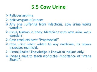 5.5 Cow Urine
 Relieves asthma
 Relieves pain of cancer
 Any one suffering from infections, cow urine works
wonders
 Cysts, tumors in body. Medicines with cow urine work
wonders
 Cow products have “Pranashakti”
 Cow urine when added to any medicine, its power
increases manifold.
 ‘Prana Shakti” knowledge is known to Indians only.
 Indians have to teach world the importance of “Prana
Shakti”.
132
 