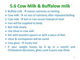 5.6 Cow Milk & Buffalow milk
 Buffalo milk  looses nutrients on boiling
 Cow milk  no loss of nutrients after repeated boiling
 Cow milk  boil in iron vessel instead of steel
 Iron will be supplied to body
 Boil milk slowly
 Use Ghee in cow milk
 Stir with wooden spoons or with a piece of Roti
 Ulcer & constipation will be cured
 Cow ghee  Purity test
• If your weight looses by 8 kg in a month and
Cholesterol decreases, ghee used is pure cow Ghee
133
 