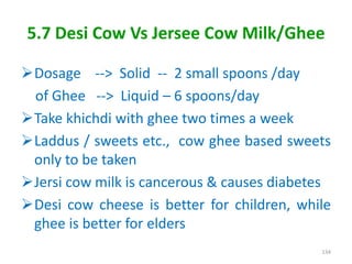 5.7 Desi Cow Vs Jersee Cow Milk/Ghee
Dosage --> Solid -- 2 small spoons /day
of Ghee --> Liquid – 6 spoons/day
Take khichdi with ghee two times a week
Laddus / sweets etc., cow ghee based sweets
only to be taken
Jersi cow milk is cancerous & causes diabetes
Desi cow cheese is better for children, while
ghee is better for elders
134
 