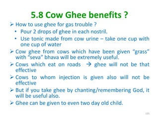 5.8 Cow Ghee benefits ?
 How to use ghee for gas trouble ?
• Pour 2 drops of ghee in each nostril.
• Use tonic made from cow urine – take one cup with
one cup of water
 Cow ghee from cows which have been given “grass”
with “seva” bhava will be extremely useful.
 Cows which eat on roads  ghee will not be that
effective
 Cows to whom injection is given also will not be
effective
 But if you take ghee by chanting/remembering God, it
will be useful also.
 Ghee can be given to even two day old child.
135
 
