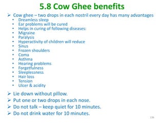 5.8 Cow Ghee benefits
 Cow ghee – two drops in each nostril every day has many advantages
• Dreamless sleep
• Ear problems will be cured
• Helps in curing of following diseases:
• Migraine
• Paralysis
• Hyperactivity of children will reduce
• Sinus
• Frozen shoulders
• Coma
• Asthma
• Hearing problems
• Forgetfulness
• Sleeplessness
• Hair loss
• Tension
• Ulcer & acidity
 Lie down without pillow.
 Put one or two drops in each nose.
 Do not talk – keep quiet for 10 minutes.
 Do not drink water for 10 minutes.
136
 