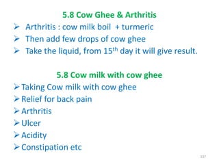 5.8 Cow Ghee & Arthritis
 Arthritis : cow milk boil + turmeric
 Then add few drops of cow ghee
 Take the liquid, from 15th day it will give result.
5.8 Cow milk with cow ghee
Taking Cow milk with cow ghee
Relief for back pain
Arthritis
Ulcer
Acidity
Constipation etc
137
 