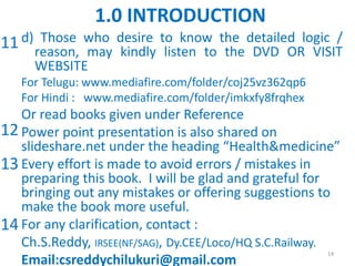 d) Those who desire to know the detailed logic /
reason, may kindly listen to the DVD OR VISIT
WEBSITE
For Telugu: www.mediafire.com/folder/coj25vz362qp6
For Hindi : www.mediafire.com/folder/imkxfy8frqhex
Or read books given under Reference
Power point presentation is also shared on
slideshare.net under the heading “Health&medicine”
Every effort is made to avoid errors / mistakes in
preparing this book. I will be glad and grateful for
bringing out any mistakes or offering suggestions to
make the book more useful.
For any clarification, contact :
Ch.S.Reddy, IRSEE(NF/SAG), Dy.CEE/Loco/HQ S.C.Railway.
Email:csreddychilukuri@gmail.com
14
1.0 INTRODUCTION
11
12
13
14
 