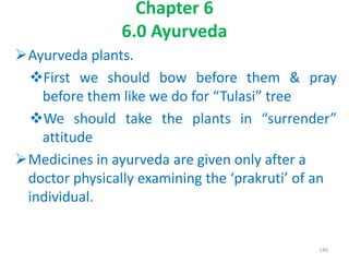 Chapter 6
6.0 Ayurveda
Ayurveda plants.
First we should bow before them & pray
before them like we do for “Tulasi” tree
We should take the plants in “surrender”
attitude
Medicines in ayurveda are given only after a
doctor physically examining the ‘prakruti’ of an
individual.
140
 