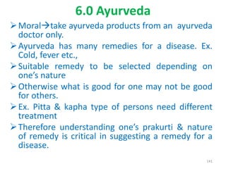 6.0 Ayurveda
Moraltake ayurveda products from an ayurveda
doctor only.
Ayurveda has many remedies for a disease. Ex.
Cold, fever etc.,
Suitable remedy to be selected depending on
one’s nature
Otherwise what is good for one may not be good
for others.
Ex. Pitta & kapha type of persons need different
treatment
Therefore understanding one’s prakurti & nature
of remedy is critical in suggesting a remedy for a
disease.
141
 