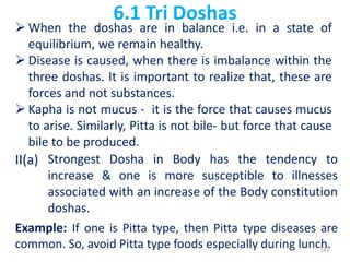 6.1 Tri Doshas
 When the doshas are in balance i.e. in a state of
equilibrium, we remain healthy.
 Disease is caused, when there is imbalance within the
three doshas. It is important to realize that, these are
forces and not substances.
 Kapha is not mucus - it is the force that causes mucus
to arise. Similarly, Pitta is not bile- but force that cause
bile to be produced.
II(a) Strongest Dosha in Body has the tendency to
increase & one is more susceptible to illnesses
associated with an increase of the Body constitution
doshas.
Example: If one is Pitta type, then Pitta type diseases are
common. So, avoid Pitta type foods especially during lunch.143
 