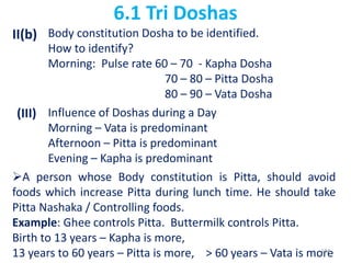 6.1 Tri Doshas
II(b) Body constitution Dosha to be identified.
How to identify?
Morning: Pulse rate 60 – 70 - Kapha Dosha
70 – 80 – Pitta Dosha
80 – 90 – Vata Dosha
(III) Influence of Doshas during a Day
Morning – Vata is predominant
Afternoon – Pitta is predominant
Evening – Kapha is predominant
A person whose Body constitution is Pitta, should avoid
foods which increase Pitta during lunch time. He should take
Pitta Nashaka / Controlling foods.
Example: Ghee controls Pitta. Buttermilk controls Pitta.
Birth to 13 years – Kapha is more,
13 years to 60 years – Pitta is more, > 60 years – Vata is more144
 