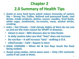 Chapter 2
2.0 Summary of Health Tips
 Avoid at once food items which reduce immunity of system
like – Strong Tea, Coffee, Refined and processed foods, cool
drinks, maida products, pickles, sauces, noodles, fried foods,
white sugar, condiments, ice-creams, meat, alcohol drinks,
smoking.
 India – Hot Climate – Cold climate Habits of West do not suit
us and are the main reason for SPURT in diseases.
• Vatam is more – 80% diseases due to Vata Dosha
• In daily routine take care that “Vata” does not increase
• Do not Run – It will increase ‘Vata’ - walking is O.K.
• USA/Canada – Cold – Kapam is more
 IDEAL COOKING – When Air & Sun Rays touch the food
being cooked.
 Avoid using cooker, micro-wave oven – Only 13% nutrients
useful if we cook in them. 15
 