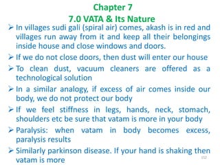  In villages sudi gali (spiral air) comes, akash is in red and
villages run away from it and keep all their belongings
inside house and close windows and doors.
 If we do not close doors, then dust will enter our house
 To clean dust, vacuum cleaners are offered as a
technological solution
 In a similar analogy, if excess of air comes inside our
body, we do not protect our body
 If we feel stiffness in legs, hands, neck, stomach,
shoulders etc be sure that vatam is more in your body
 Paralysis: when vatam in body becomes excess,
paralysis results
 Similarly parkinson disease. If your hand is shaking then
vatam is more
Chapter 7
7.0 VATA & Its Nature
152
 