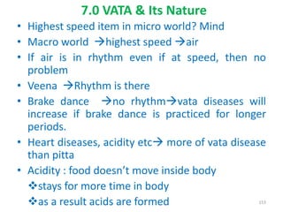 • Highest speed item in micro world? Mind
• Macro world highest speed air
• If air is in rhythm even if at speed, then no
problem
• Veena Rhythm is there
• Brake dance no rhythmvata diseases will
increase if brake dance is practiced for longer
periods.
• Heart diseases, acidity etc more of vata disease
than pitta
• Acidity : food doesn’t move inside body
stays for more time in body
as a result acids are formed
7.0 VATA & Its Nature
153
 