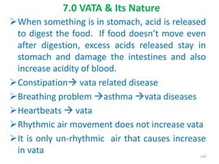 When something is in stomach, acid is released
to digest the food. If food doesn’t move even
after digestion, excess acids released stay in
stomach and damage the intestines and also
increase acidity of blood.
Constipation vata related disease
Breathing problem asthma vata diseases
Heartbeats  vata
Rhythmic air movement does not increase vata
It is only un-rhythmic air that causes increase
in vata
7.0 VATA & Its Nature
154
 