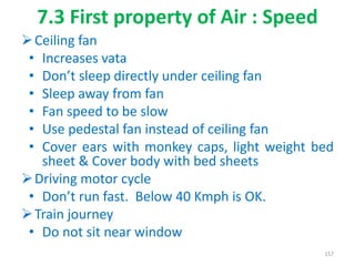 7.3 First property of Air : Speed
Ceiling fan
• Increases vata
• Don’t sleep directly under ceiling fan
• Sleep away from fan
• Fan speed to be slow
• Use pedestal fan instead of ceiling fan
• Cover ears with monkey caps, light weight bed
sheet & Cover body with bed sheets
Driving motor cycle
• Don’t run fast. Below 40 Kmph is OK.
Train journey
• Do not sit near window
157
 
