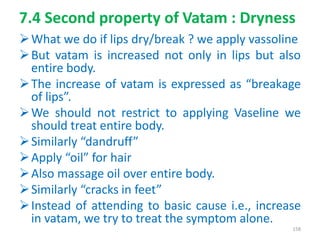 7.4 Second property of Vatam : Dryness
What we do if lips dry/break ? we apply vassoline
But vatam is increased not only in lips but also
entire body.
The increase of vatam is expressed as “breakage
of lips”.
We should not restrict to applying Vaseline we
should treat entire body.
Similarly “dandruff”
Apply “oil” for hair
Also massage oil over entire body.
Similarly “cracks in feet”
Instead of attending to basic cause i.e., increase
in vatam, we try to treat the symptom alone.
158
 