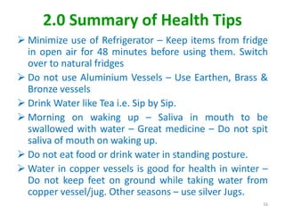 2.0 Summary of Health Tips
 Minimize use of Refrigerator – Keep items from fridge
in open air for 48 minutes before using them. Switch
over to natural fridges
 Do not use Aluminium Vessels – Use Earthen, Brass &
Bronze vessels
 Drink Water like Tea i.e. Sip by Sip.
 Morning on waking up – Saliva in mouth to be
swallowed with water – Great medicine – Do not spit
saliva of mouth on waking up.
 Do not eat food or drink water in standing posture.
 Water in copper vessels is good for health in winter –
Do not keep feet on ground while taking water from
copper vessel/jug. Other seasons – use silver Jugs.
16
 