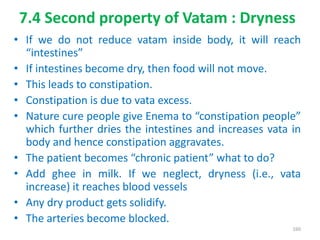7.4 Second property of Vatam : Dryness
• If we do not reduce vatam inside body, it will reach
“intestines”
• If intestines become dry, then food will not move.
• This leads to constipation.
• Constipation is due to vata excess.
• Nature cure people give Enema to “constipation people”
which further dries the intestines and increases vata in
body and hence constipation aggravates.
• The patient becomes “chronic patient” what to do?
• Add ghee in milk. If we neglect, dryness (i.e., vata
increase) it reaches blood vessels
• Any dry product gets solidify.
• The arteries become blocked.
160
 