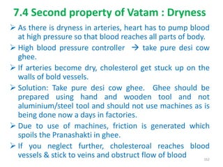 7.4 Second property of Vatam : Dryness
 As there is dryness in arteries, heart has to pump blood
at high pressure so that blood reaches all parts of body.
 High blood pressure controller  take pure desi cow
ghee.
 If arteries become dry, cholesterol get stuck up on the
walls of bold vessels.
 Solution: Take pure desi cow ghee. Ghee should be
prepared using hand and wooden tool and not
aluminium/steel tool and should not use machines as is
being done now a days in factories.
 Due to use of machines, friction is generated which
spoils the Pranashakti in ghee.
 If you neglect further, cholesteroal reaches blood
vessels & stick to veins and obstruct flow of blood 162
 