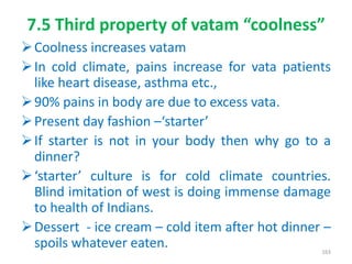 7.5 Third property of vatam “coolness”
Coolness increases vatam
In cold climate, pains increase for vata patients
like heart disease, asthma etc.,
90% pains in body are due to excess vata.
Present day fashion –‘starter’
If starter is not in your body then why go to a
dinner?
‘starter’ culture is for cold climate countries.
Blind imitation of west is doing immense damage
to health of Indians.
Dessert - ice cream – cold item after hot dinner –
spoils whatever eaten. 163
 