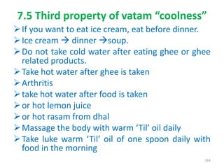 7.5 Third property of vatam “coolness”
If you want to eat ice cream, eat before dinner.
Ice cream  dinner soup.
Do not take cold water after eating ghee or ghee
related products.
Take hot water after ghee is taken
Arthritis
take hot water after food is taken
or hot lemon juice
or hot rasam from dhal
Massage the body with warm ‘Til’ oil daily
Take luke warm ‘Til’ oil of one spoon daily with
food in the morning
164
 