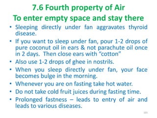 7.6 Fourth property of Air
To enter empty space and stay there
• Sleeping directly under fan aggravates thyroid
disease.
• If you want to sleep under fan, pour 1-2 drops of
pure coconut oil in ears & not parachute oil once
in 2 days. Then close ears with “cotton”
• Also use 1-2 drops of ghee in nostrils.
• When you sleep directly under fan, your face
becomes bulge in the morning.
• Whenever you are on fasting take hot water.
• Do not take cold fruit juices during fasting time.
• Prolonged fastness – leads to entry of air and
leads to various diseases.
165
 