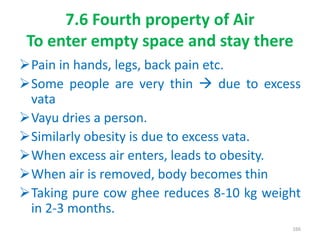 7.6 Fourth property of Air
To enter empty space and stay there
Pain in hands, legs, back pain etc.
Some people are very thin  due to excess
vata
Vayu dries a person.
Similarly obesity is due to excess vata.
When excess air enters, leads to obesity.
When air is removed, body becomes thin
Taking pure cow ghee reduces 8-10 kg weight
in 2-3 months.
166
 