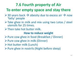 7.6 Fourth property of Air
To enter empty space and stay there
30 years back  obesity due to excess air  now
‘fatty’ people
Take ghee in milk and mix using two Lotas / steel
utensils for 25 times.
Then take hot butter milk.
How to reduce weight
Pure cow ghee in food (Breakfast / Dinner)
Pure cow ghee in milk (Dinner)
Hot butter milk (Lunch)
Pure ghee in nostrils (Night before sleep)
167
 