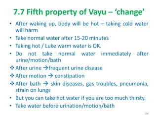 7.7 Fifth property of Vayu – ‘change’
• After waking up, body will be hot – taking cold water
will harm
• Take normal water after 15-20 minutes
• Taking hot / Luke warm water is OK.
• Do not take normal water immediately after
urine/motion/bath
After urine frequent urine disease
After motion  constipation
After bath  skin diseases, gas troubles, pneumonia,
strain on lungs
• But you can take hot water if you are too much thirsty.
• Take water before urination/motion/bath
168
 