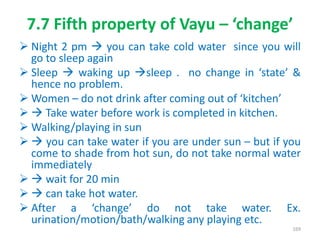 7.7 Fifth property of Vayu – ‘change’
 Night 2 pm  you can take cold water since you will
go to sleep again
 Sleep  waking up sleep . no change in ‘state’ &
hence no problem.
 Women – do not drink after coming out of ‘kitchen’
  Take water before work is completed in kitchen.
 Walking/playing in sun
  you can take water if you are under sun – but if you
come to shade from hot sun, do not take normal water
immediately
  wait for 20 min
  can take hot water.
 After a ‘change’ do not take water. Ex.
urination/motion/bath/walking any playing etc.
169
 