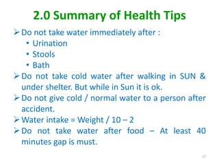 2.0 Summary of Health Tips
Do not take water immediately after :
• Urination
• Stools
• Bath
Do not take cold water after walking in SUN &
under shelter. But while in Sun it is ok.
Do not give cold / normal water to a person after
accident.
Water intake = Weight / 10 – 2
Do not take water after food – At least 40
minutes gap is must.
17
 