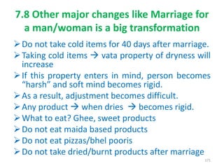 7.8 Other major changes like Marriage for
a man/woman is a big transformation
Do not take cold items for 40 days after marriage.
Taking cold items  vata property of dryness will
increase
If this property enters in mind, person becomes
“harsh” and soft mind becomes rigid.
As a result, adjustment becomes difficult.
Any product  when dries  becomes rigid.
What to eat? Ghee, sweet products
Do not eat maida based products
Do not eat pizzas/bhel pooris
Do not take dried/burnt products after marriage
171
 