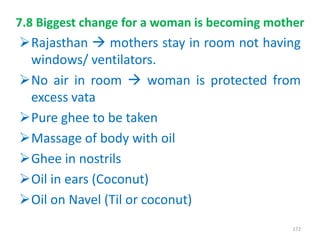 7.8 Biggest change for a woman is becoming mother
Rajasthan  mothers stay in room not having
windows/ ventilators.
No air in room  woman is protected from
excess vata
Pure ghee to be taken
Massage of body with oil
Ghee in nostrils
Oil in ears (Coconut)
Oil on Navel (Til or coconut)
172
 