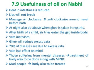 7.9 Usefulness of oil on Nabhi
 Heat in intestines is reduced
 Lips will not break
 Massage oil clockwise & anti clockwise around navel
before bath
 At night also do above when ghee is taken in nostrils.
 After birth of a child, air tries enter the gap inside body.
 Vata increases
 Ghee will reduce excess vata
 70% of diseases are due to excess vata
 Vata has effect on mind
 Those suffering from mental diseases treatment of
body also to be done along with MIND.
 Mad people  body also to be treated
173
 