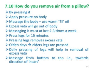 7.10 How do you remove air from a pillow?
By pressing it
Apply pressure on body
Massage the body – use warm ‘Til’ oil
Excess vata will go out of body
Massaging is must at last 2-3 times a week
Press legs for 15 minutes
Pressing legs removes excess vata
Olden days  elders legs are pressed
Daily pressing of legs will help in removal of
excess vata
Massage from bottom to top i.e., towards
direction of ‘heart’
174
 
