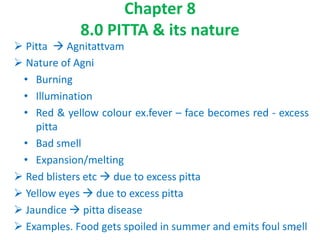 Chapter 8
8.0 PITTA & its nature
 Pitta  Agnitattvam
 Nature of Agni
• Burning
• Illumination
• Red & yellow colour ex.fever – face becomes red - excess
pitta
• Bad smell
• Expansion/melting
 Red blisters etc  due to excess pitta
 Yellow eyes  due to excess pitta
 Jaundice  pitta disease
 Examples. Food gets spoiled in summer and emits foul smell175
 