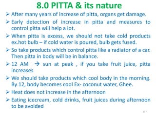  After many years of increase of pitta, organs get damage.
 Early detection of increase in pitta and measures to
control pitta will help a lot.
 When pitta is excess, we should not take cold products
ex.hot bulb – if cold water is poured, bulb gets fused.
 So take products which control pitta like a radiator of a car.
Then pitta in body will be in balance.
 12 AM  sun at peak , if you take fruit juice, pitta
increases
 We should take products which cool body in the morning.
By 12, body becomes cool Ex- coconut water, Ghee.
 Heat does not increase in the afternoon
 Eating icecream, cold drinks, fruit juices during afternoon
to be avoided
8.0 PITTA & its nature
177
 