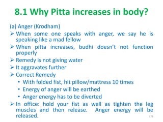8.1 Why Pitta increases in body?
(a) Anger (Krodham)
 When some one speaks with anger, we say he is
speaking like a mad fellow
 When pitta increases, budhi doesn’t not function
properly
 Remedy is not giving water
 It aggravates further
 Correct Remedy
• With folded fist, hit pillow/mattress 10 times
• Energy of anger will be earthed
• Anger energy has to be diverted
 In office: hold your fist as well as tighten the leg
muscles and then release. Anger energy will be
released. 178
 