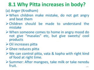 8.1 Why Pitta increases in body?
(a) Anger (Krodham)
When children make mistake, do not get angry
and beat them
Children should be made to understand the
mistake
When someone comes to home in angry mood do
not give “masalas” etc, but give sweets/ cool
products
Oil increases pitta
Ghee reduces pitta
We can control pitta, vata & kapha with right kind
of food at right time.
Summer: After mangoes, take milk or take neredu
fruit. 179
 